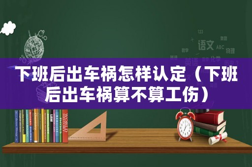 下班后出車禍怎樣認定（下班后出車禍算不算工傷）