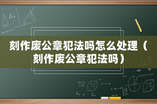 刻作廢公章犯法嗎怎么處理（刻作廢公章犯法嗎）