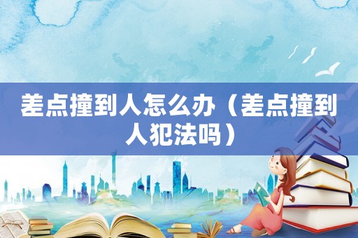 差點撞到人怎么辦（差點撞到人犯法嗎）