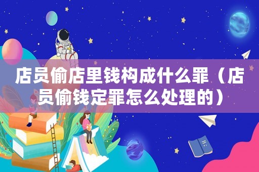 店員偷店里錢構(gòu)成什么罪（店員偷錢定罪怎么處理的）