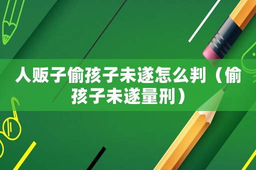人販子偷孩子未遂怎么判（偷孩子未遂量刑）