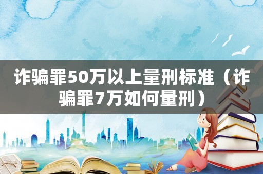 詐騙罪50萬以上量刑標準（詐騙罪7萬如何量刑）