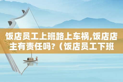 飯店員工上班路上車禍,飯店店主有責(zé)任嗎?（飯店員工下班車禍算工傷嗎）
