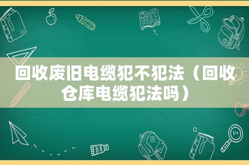 回收廢舊電纜犯不犯法（回收倉庫電纜犯法嗎）