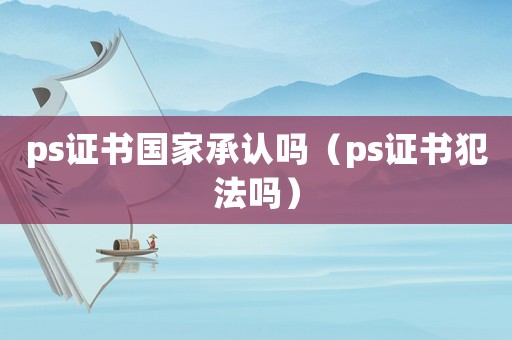 ps證書國家承認嗎（ps證書犯法嗎）