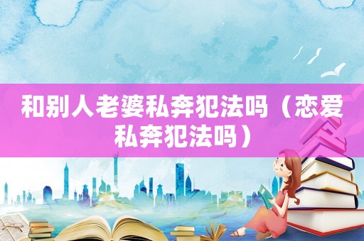 和別人老婆私奔犯法嗎（戀愛私奔犯法嗎）