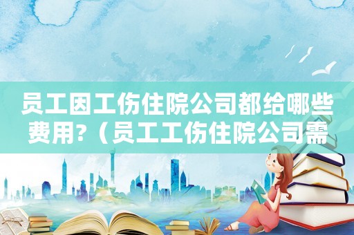 員工因工傷住院公司都給哪些費用?（員工工傷住院公司需要去探望嗎）