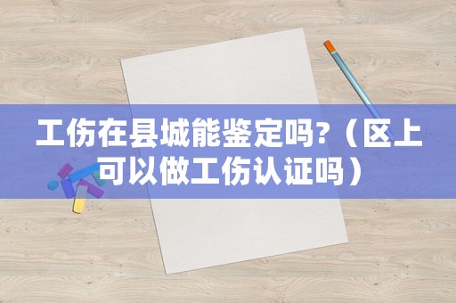 工傷在縣城能鑒定嗎?（區(qū)上可以做工傷認(rèn)證嗎）