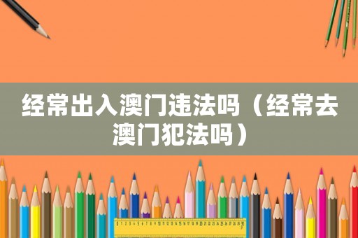 經常出入澳門違法嗎（經常去澳門犯法嗎）