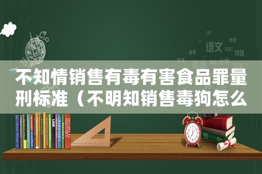 不知情銷售有毒有害食品罪量刑標(biāo)準(zhǔn)（不明知銷售毒狗怎么定罪）