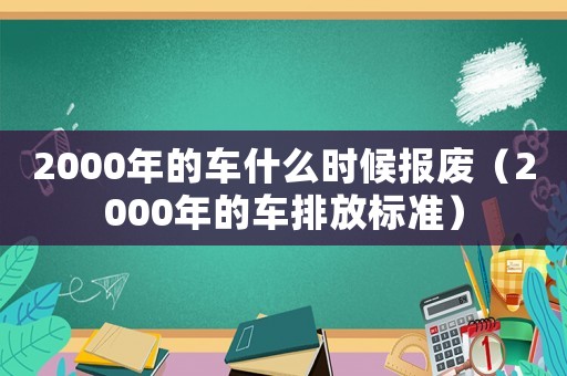 2000年的車(chē)什么時(shí)候報(bào)廢（2000年的車(chē)排放標(biāo)準(zhǔn)）