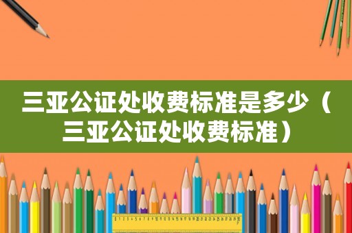 三亞公證處收費標準是多少（三亞公證處收費標準）