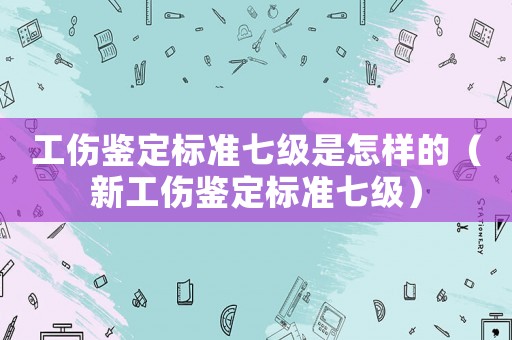 工傷鑒定標準七級是怎樣的（新工傷鑒定標準七級）