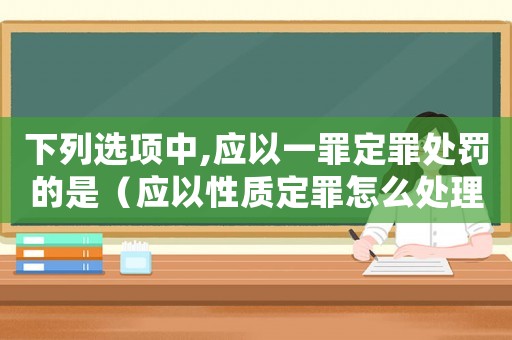 下列選項中,應以一罪定罪處罰的是（應以性質定罪怎么處理）
