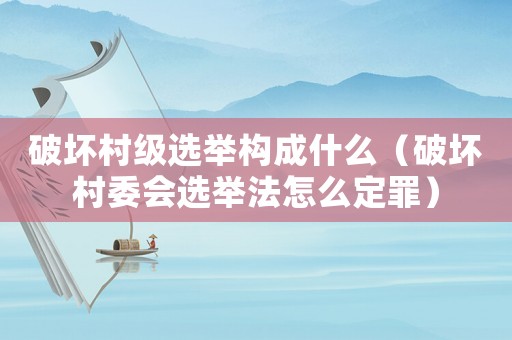 破壞村級選舉構成什么（破壞村委會選舉法怎么定罪）