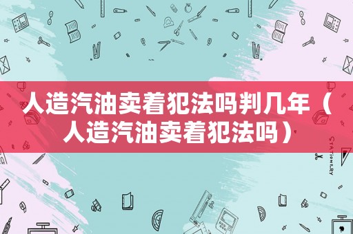 人造汽油賣著犯法嗎判幾年（人造汽油賣著犯法嗎）