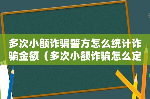 多次小額詐騙警方怎么統計詐騙金額（多次小額詐騙怎么定罪）