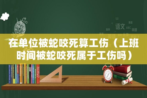 在單位被蛇咬死算工傷（上班時(shí)間被蛇咬死屬于工傷嗎）