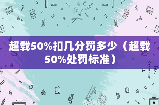 超載50%扣幾分罰多少（超載50%處罰標準）
