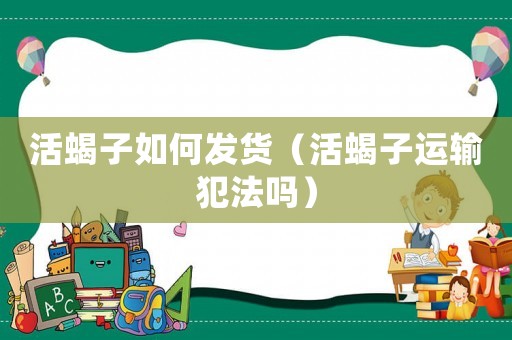活蝎子如何發貨（活蝎子運輸犯法嗎）