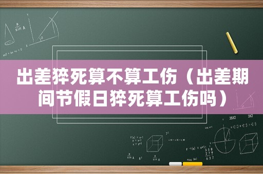 出差猝死算不算工傷（出差期間節假日猝死算工傷嗎）