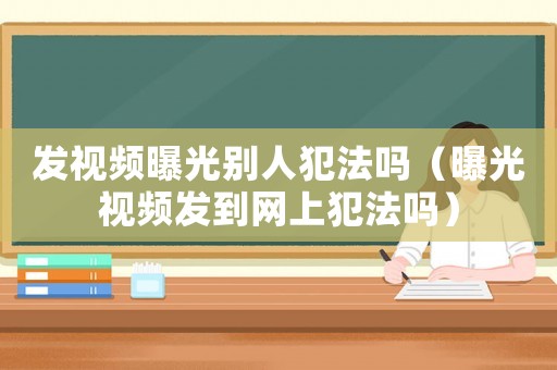 發(fā)視頻曝光別人犯法嗎（曝光視頻發(fā)到網(wǎng)上犯法嗎）