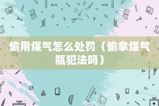 偷用煤氣怎么處罰（偷拿煤氣瓶犯法嗎）