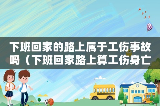 下班回家的路上屬于工傷事故嗎（下班回家路上算工傷身亡）