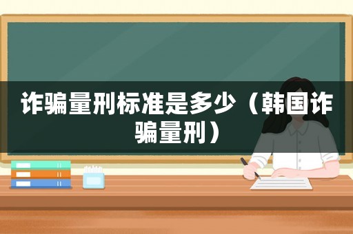 詐騙量刑標準是多少（韓國詐騙量刑）
