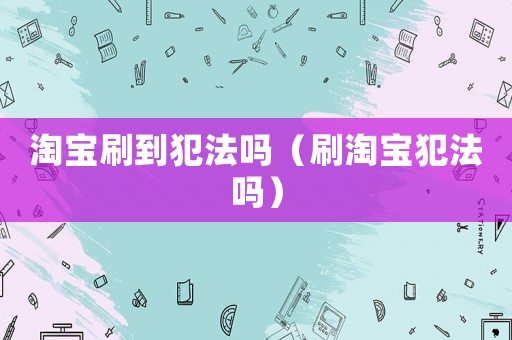 淘寶刷到犯法嗎（刷淘寶犯法嗎）
