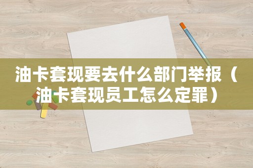 油卡套現(xiàn)要去什么部門舉報(bào)（油卡套現(xiàn)員工怎么定罪）