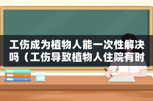 工傷成為植物人能一次性解決嗎（工傷導致植物人住院有時間限制嗎）