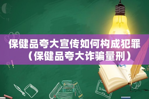 保健品夸大宣傳如何構(gòu)成犯罪（保健品夸大詐騙量刑）