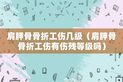 肩胛骨骨折工傷幾級（肩胛骨骨折工傷有傷殘等級嗎）