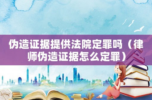 偽造證據(jù)提供法院定罪嗎（律師偽造證據(jù)怎么定罪）