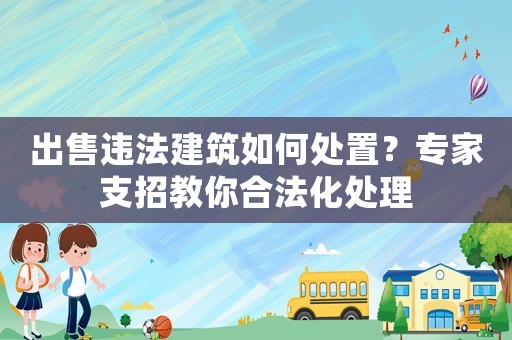 出售違法建筑如何處置？專家支招教你合法化處理