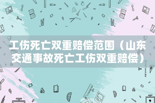 工傷死亡雙重賠償范圍（山東交通事故死亡工傷雙重賠償）
