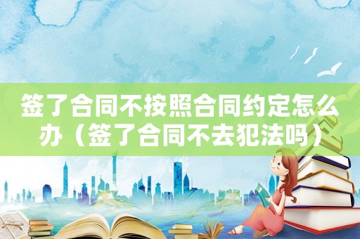 簽了合同不按照合同約定怎么辦（簽了合同不去犯法嗎）