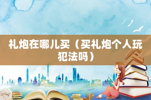 禮炮在哪兒買（買禮炮個人玩犯法嗎）