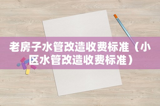 老房子水管改造收費標準（小區水管改造收費標準）
