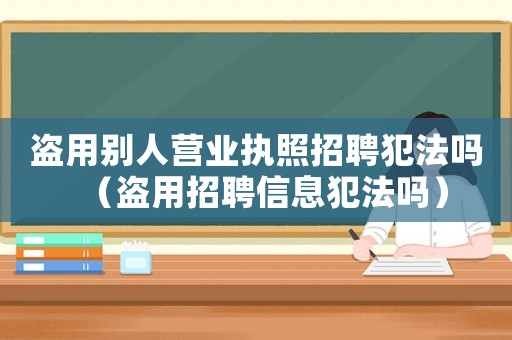盜用別人營業執照招聘犯法嗎（盜用招聘信息犯法嗎）
