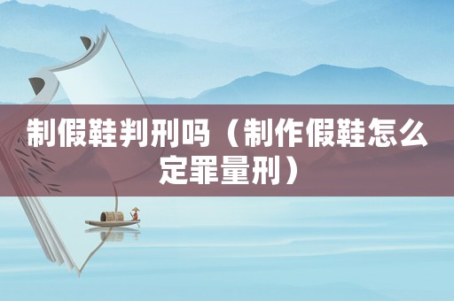 制假鞋判刑嗎（制作假鞋怎么定罪量刑）