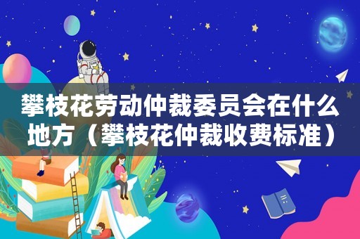 攀枝花勞動仲裁委員會在什么地方（攀枝花仲裁收費標準）