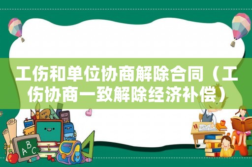 工傷和單位協(xié)商解除合同（工傷協(xié)商一致解除經(jīng)濟補償）
