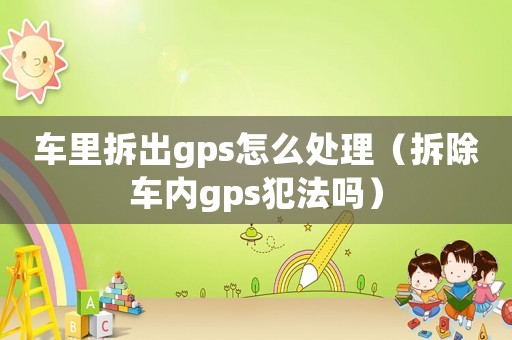 車里拆出gps怎么處理（拆除車內(nèi)gps犯法嗎）
