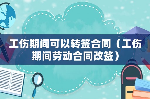工傷期間可以轉(zhuǎn)簽合同（工傷期間勞動(dòng)合同改簽）