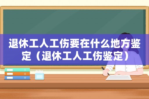 退休工人工傷要在什么地方鑒定（退休工人工傷鑒定）