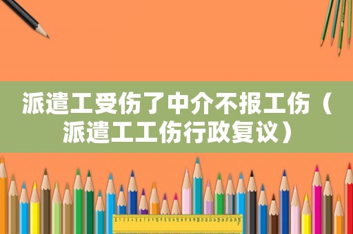 派遣工受傷了中介不報(bào)工傷（派遣工工傷行政復(fù)議）
