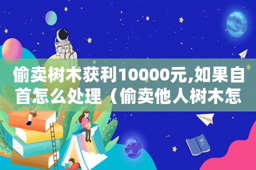 偷賣樹木獲利10000元,如果自首怎么處理（偷賣他人樹木怎么定罪量刑）