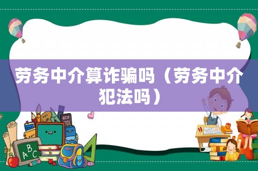 勞務(wù)中介算詐騙嗎（勞務(wù)中介犯法嗎）